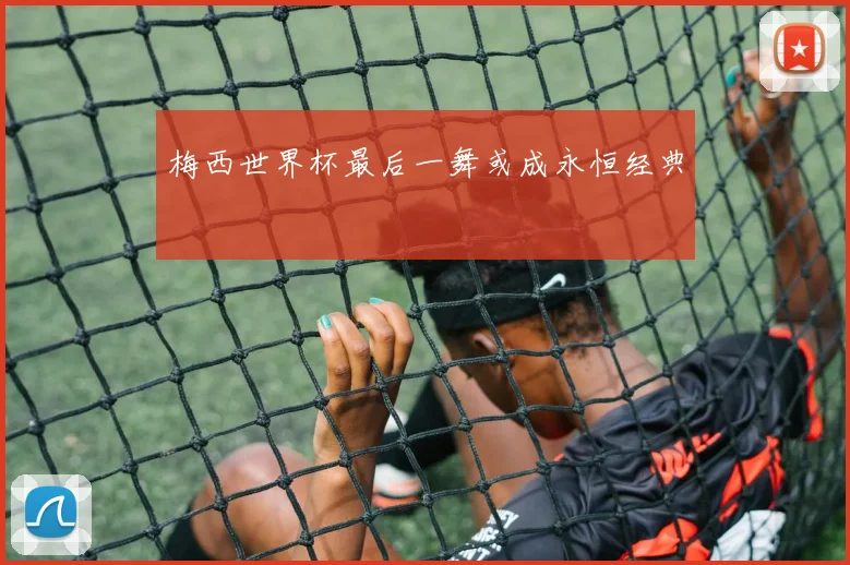 梅西世界杯最后一舞或成永恒经典