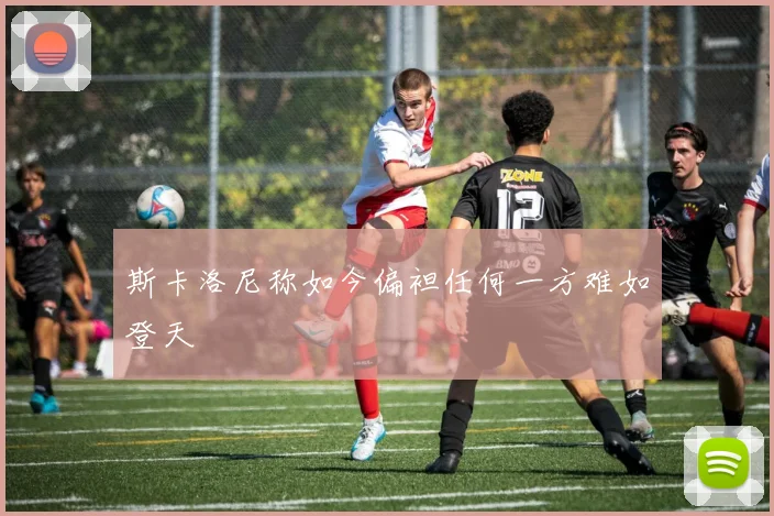 斯卡洛尼称如今偏袒任何一方难如登天