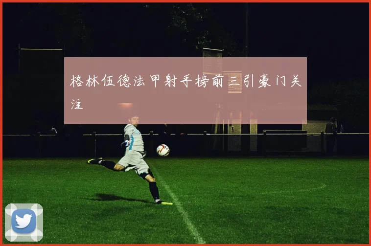 格林伍德法甲射手榜前三引豪门关注