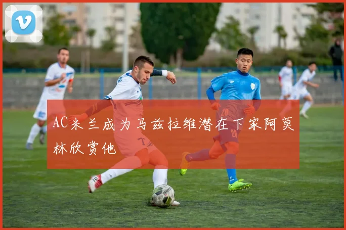 AC米兰成为马兹拉维潜在下家阿莫林欣赏他