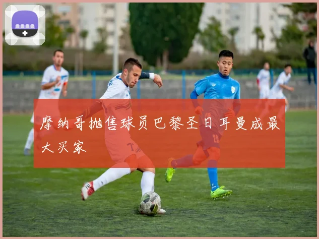 摩纳哥抛售球员巴黎圣日耳曼成最大买家